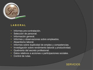 SERVICIOS
L A B O R A L
• Informes pre-contratación.
• Selección de personal.
• Información general.
• Informes y observaciones sobre empleados.
• Absentismo laboral.
• Informes sobre duplicidad de empleo y competencias.
• Investigación sobre rendimiento laboral y productividad.
• Quebranto del secreto profesional.
• Datos relativos a acciones o participaciones sociales.
• Control de rutas.
 