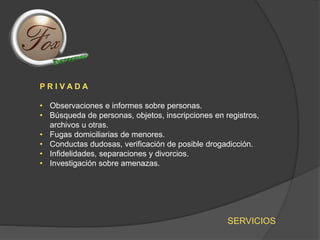 SERVICIOS
P R I V A D A
• Observaciones e informes sobre personas.
• Búsqueda de personas, objetos, inscripciones en registros,
archivos u otras.
• Fugas domiciliarias de menores.
• Conductas dudosas, verificación de posible drogadicción.
• Infidelidades, separaciones y divorcios.
• Investigación sobre amenazas.
 