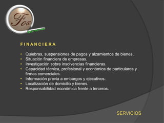 SERVICIOS
F I N A N C I E R A
• Quiebras, suspensiones de pagos y alzamientos de bienes.
• Situación financiera de empresas.
• Investigación sobre insolvencias financieras.
• Capacidad técnica, profesional y económica de particulares y
firmas comerciales.
• Información previa a embargos y ejecutivos.
• Localización de domicilio y bienes.
• Responsabilidad económica frente a terceros.
 