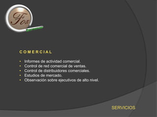 SERVICIOS
C O M E R C I A L
• Informes de actividad comercial.
• Control de red comercial de ventas.
• Control de distribuidores comerciales.
• Estudios de mercado.
• Observación sobre ejecutivos de alto nivel.
 