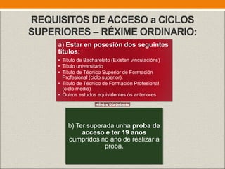 REQUISITOS DE ACCESO a CICLOS
SUPERIORES – RÉXIME ORDINARIO:
a) Estar en posesión dos seguintes
títulos:
• Título de Bacharelato (Existen vinculacións)
• Título universitario
• Título de Técnico Superior de Formación
Profesional (ciclo superior).
• Título de Técnico de Formación Profesional
(ciclo medio)
• Outros estudos equivalentes ós anteriores
b) Ter superada unha proba de
acceso e ter 19 anos
cumpridos no ano de realizar a
proba.
 