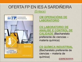 OFERTA FP EN IES A SARDIÑEIRA
(Enlace)
CM OPERACIÓNS DE
LABORATORIO
CS LABORATORIO DE
ANÁLISE E CONTROL DE
CALIDADE (Bacharelato
preferente de ciencias –
materia química)
CS QUÍMICA INDUSTRIAL
(Bacharelato preferente de
ciencias – materia de
química)
 