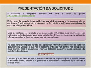 PRESENTACIÓN DA SOLICITUDE
Debe presentarse unha única solicitude por réxime e grao podendo poñer ata un
máximo de 5 peticións de ciclos e/ou centros. As peticións realízanse con códigos de
centro e códigos de ciclo.
Logo de realizada a solicitude web, a aplicación informática xera un impreso con
instrucións individualizadas para cada solicitante. O impreso xerado pola aplicación
informática indica a documentación que cómpre achegar.
A solicitude é obrigatorio realizala vía web a través da páxina
edu.xunta.es/ciclosadmisión
Lembrar que no caso de posuír simultaneamente os requisitos para o acceso directo
e mediante proba, haberá que presentar a certificación académica que acredita o
acceso directo.
No caso de que o impreso xerado pola aplicación informática indique que se trata dun
documento xa validado e que non é necesario entregalo nun centro, non será preciso
máis trámite, pero o documento impreso deberase conservar como resgardo da
solicitude de admisión.
 