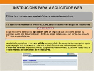 INSTRUCIÓNS PARA A SOLICITUDE WEB
Pódese facer con conta correo electrónico de edu.xunta.es ou sin ela.
Ir á aplicación informática: www.edu.xunta.es/ciclosadmision e seguir as instrucións
Logo de cubrir a solicitude a aplicación xera un impreso que se deberá gardar ou
entregar, xunto coa documentación, dentro do prazo establecido, nun centro que imparta
FP, para a súa validación.
A solicitude enténdese como non válida sen o requisito de presentación nun centro, agás
que na propia solicitude xerada pola aplicación informática se indique que é unha
solicitude validada e que non precisa ser presentada nun centro educativo; neste caso a
copia impresa conservarase como resgardo.
 