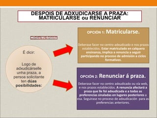 DESPOIS DE ADXUDICARSE A PRAZA:
MATRICULARSE ou RENUNCIAR
É dicir:
Logo de
adxudicárselle
unha praza, a
persoa solicitante
ten dúas
posibilidades:
OPCIÓN 1: Matricularse.
Deberase facer no centro adxudicado e nos prazos
establecidos. Estar matriculado en calquera
ensinanza, implica a renuncia a seguir
participando no proceso de admisión a ciclos
formativos.
OPCIÓN 2: Renunciar á praza.
Deberase facer no centro adxudicado ou vía web,
e nos prazos establecidos. A renuncia afectará a
praza que lle foi adxudicada e a todas as
preferencias sinaladas en lugares posteriores a
esa. Seguirase no proceso de adxudicación para as
preferencias anteriores.
 