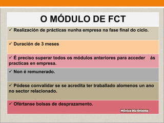 O MÓDULO DE FCT
 Realización de prácticas nunha empresa na fase final do ciclo.
 Duración de 3 meses
 É preciso superar todos os módulos anteriores para acceder ás
practicas en empresa.
 Non é remunerado.
 Pódese convalidar se se acredita ter traballado alomenos un ano
no sector relacionado.
 Ofértanse bolsas de desprazamento.
 