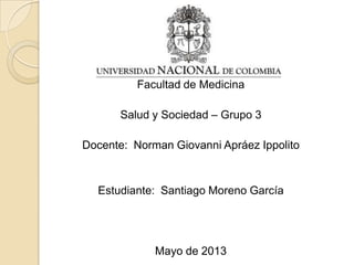 Facultad de Medicina
Salud y Sociedad – Grupo 3
Docente: Norman Giovanni Apráez Ippolito
Estudiante: Santiago Moreno García
Mayo de 2013
 