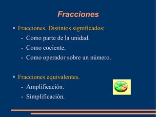 Fracciones
● Fracciones. Distintos significados:
- Como parte de la unidad.
- Como cociente.
- Como operador sobre un número.
● Fracciones equivalentes.
- Amplificación.
- Simplificación.
 