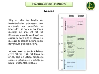Evolución


•Hoy en día los fluidos de
fracturamiento gelatinosos son
preparado en superficie e
inyectados al pozo a presiones
máximas de unos 20 mil PSI
(libras por pulgada cuadrada) en
cabeza de pozo, esto es 666 veces
más que la presión de una llanta
de vehículo, que es de 30 PSI

•A cada pozo se puede adicionar
entre 30 mil y 70 mil libras de
arena, pero en Estados Unidos se
conocen trabajos con la adición de
hasta 1 millón 500 mil libras.
 