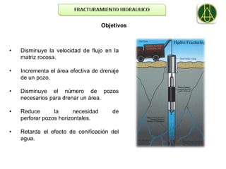 Objetivos



•   Disminuye la velocidad de flujo en la
    matriz rocosa.

•   Incrementa el área efectiva de drenaje
    de un pozo.

•   Disminuye el número de pozos
    necesarios para drenar un área.

•   Reduce       la      necesidad      de
    perforar pozos horizontales.

•   Retarda el efecto de conificación del
    agua.
 