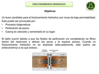 Objetivos

Un buen candidato para el fracturamiento hidráulico son rocas de baja permeabilidad;
Esta puede ser provocada por:
• Procesos diageneticos.
• Perforación de pozos.
• Casing es colocado y cementado en su lugar.

El daño ocurre debido a que los fluidos de perforación y/o completación se filtran
dentro del reservorio y alteran los poros y el espacio poroso. Cuando un
fracturamiento hidráulico no es diseñado adecuadamente, este podría ser
antieconómica si es que exitoso .
 