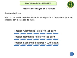 Factores que influyen en la fractura

Presión de Poros
Presión que actúa sobre los fluidos en los espacios porosos de la roca. Se
relaciona con la salinidad del fluido.




          Presión Anormal de Poros > 0,465 psi/ft

          Presión Normal de Poros = 0,465 psi/ft

          Presión Subnormal de poros > 0,465 psi/ft
 