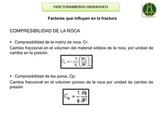 Factores que influyen en la fractura


COMPRESIBILIDAD DE LA ROCA

 Compresibilidad de la matriz de roca, Cr:
Cambio fraccional en el volumen del material sólidos de la roca, por unidad de
cambio en la presión.




 Compresibilidad de los poros, Cp:
Cambio fraccional en el volumen poroso de la roca por unidad de cambio de
presión
 