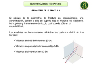 GEOMETRIA DE LA FRACTURA


El cálculo de la geometría de fractura es esencialmente una
aproximación, debido a que se supone que el material es isotrópico,
homogéneo y linealmente elástico, lo cual sucede sólo en un
material ideal.

Los modelos de fracturamiento hidráulico los podemos dividir en tres
familias:

    Modelos en dos dimensiones (2-D).

    Modelos en pseudo tridimensional (p-3-D).

    Modelos tridimensionales (3-D).
 