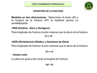 GEOMETRIA DE LA FRACTURA

Modelos en dos dimensiones: Determinan el ancho (W) y
la longitud de la fractura (XF) la hipótesis genera un
paralelepípedo.

•PKN (Perkins - Kern y Nordgren)
Para longitudes de fractura mucho mayores que la altura de la fractura.
                                xf >> hf

•KGD (Khristianovic-Zheltov y Geertsma de Klerk)
Para longitudes de fractura mucho menores que la altura de la fractura.

                                 hf >> xf
• Modelo radial
La altura es igual a dos veces la longitud de fractura.

                                 2xf = hf
 