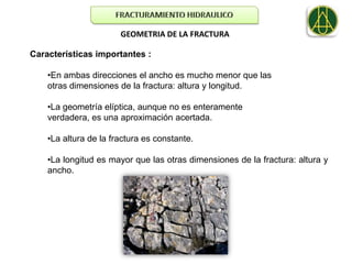 GEOMETRIA DE LA FRACTURA

Características importantes :

    •En ambas direcciones el ancho es mucho menor que las
    otras dimensiones de la fractura: altura y longitud.

    •La geometría elíptica, aunque no es enteramente
    verdadera, es una aproximación acertada.

    •La altura de la fractura es constante.

    •La longitud es mayor que las otras dimensiones de la fractura: altura y
    ancho.
 