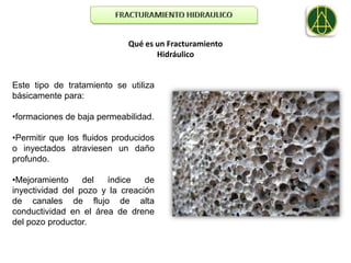 Qué es un Fracturamiento
                                    Hidráulico


Este tipo de tratamiento se utiliza
básicamente para:

•formaciones de baja permeabilidad.

•Permitir que los fluidos producidos
o inyectados atraviesen un daño
profundo.

•Mejoramiento     del  índice    de
inyectividad del pozo y la creación
de canales de flujo de alta
conductividad en el área de drene
del pozo productor.
 