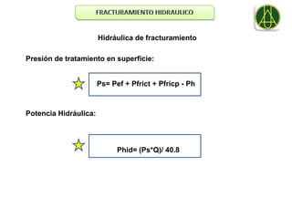 Hidráulica de fracturamiento

Presión de tratamiento en superficie:


                       Ps= Pef + Pfrict + Pfricp - Ph



Potencia Hidráulica:




                             Phid= (Ps*Q)/ 40.8
 