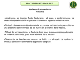 Qué es un Fracturamiento
                                   Hidráulico


•Inicialmente se inyecta fluido fracturante al pozo y posteriormente es
necesario que el material soportante comience a ingresar en las fracturas.

•El diseño de concentración de material soportante es importante para obtener
una excelente conductividad de los fluidos en el interior de la fractura.

•Al final de un tratamiento, la fractura debe tener la concentración adecuada
de material soportante, para evitar el cierre de la fractura.

•Finalmente, se bombea un volumen de fluido con el objeto de realizar la
limpieza del exceso del material soportante del pozo.
 