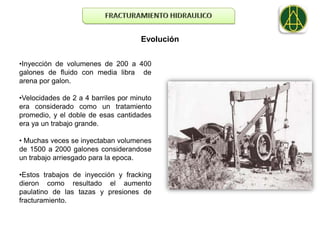 Evolución


•Inyección de volumenes de 200 a 400
galones de fluido con media libra de
arena por galon.

•Velocidades de 2 a 4 barriles por minuto
era considerado como un tratamiento
promedio, y el doble de esas cantidades
era ya un trabajo grande.

• Muchas veces se inyectaban volumenes
de 1500 a 2000 galones considerandose
un trabajo arriesgado para la epoca.

•Estos trabajos de inyección y fracking
dieron como resultado el aumento
paulatino de las tazas y presiones de
fracturamiento.
 