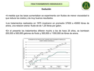 Evolución

•A medida que las tasas aumentaban se experimenta con fluidos de menor viscosidad lo
que reduce los costos y da muy buenos resultados.

•Los tratamientos realizados en 1975 mostraron en promedio 37000 a 45000 libras de
arena, una relacion arena- fluido de de 1,25 libras por galon.

•En el presente los tratamientos difieren mucho a los de hace 25 años, se bombean
200,000 a 500,000 galones de fluido y 500,000 o 1’000,000 de libras de arena.
 
