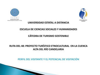 UNIVERSIDAD ESTATAL A DISTANCIA

       ESCUELA DE CIENCIAS SOCIALES Y HUMANIDADES

              CÁTEDRA DE TURISMO SOSTENIBLE


RUTA DEL 48: PROYECTO TURÍSTICO ETNOCULTURAL EN LA CUENCA
                  ALTA DEL RÍO CANDELARIA


      PERFIL DEL VISITANTE Y EL POTENCIAL DE VISITACIÓN
 