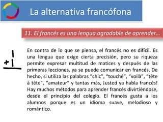   La alternativa francófona En contra de lo que se piensa, el francés no es difícil. Es una lengua que exige cierta precisión, pero su riqueza permite expresar multitud de matices y después de las primeras lecciones, ya se puede comunicar en francés. De hecho, si utiliza las palabras “chic”, “touché”, “voilà”, “tête à tête”, “amateur” y tantas más, ¡usted ya habla francés! Hay muchos métodos para aprender francés divirtiéndose, desde el principio del colegio. El francés gusta a los alumnos porque es un idioma suave, melodioso y romántico.  11. El francés es una lengua agradable de aprender… 