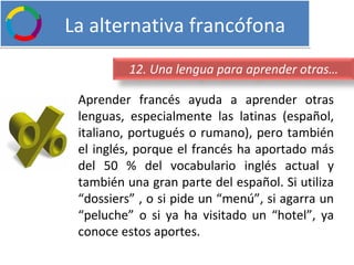   La alternativa francófona Aprender francés ayuda a aprender otras lenguas, especialmente las latinas (español, italiano, portugués o rumano), pero también el inglés, porque el francés ha aportado más del 50 % del vocabulario inglés actual y también una gran parte del español. Si utiliza “dossiers” , o si pide un “menú”, si agarra un “peluche” o si ya ha visitado un “hotel”, ya conoce estos aportes. 12. Una lengua para aprender otras… 