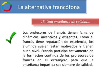   La alternativa francófona Los profesores de francés tienen fama de dinámicos, inventivos y exigentes. Como el francés tiene reputación de excelencia, los alumnos suelen estar motivados y tienen buen nivel. Francia participa activamente en la formación continua de los profesores de francés en el extranjero para que la enseñanza impartida sea siempre de calidad. 13. Una enseñanza de calidad… 