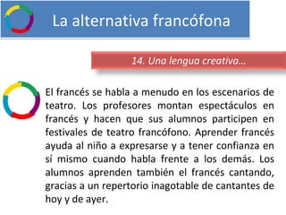   La alternativa francófona El francés se habla a menudo en los escenarios de teatro. Los profesores montan espectáculos en francés y hacen que sus alumnos participen en festivales de teatro francófono. Aprender francés ayuda al niño a expresarse y a tener confianza en sí mismo cuando habla frente a los demás. Los alumnos aprenden también el francés cantando, gracias a un repertorio inagotable de cantantes de hoy y de ayer. 14. Una lengua creativa… 