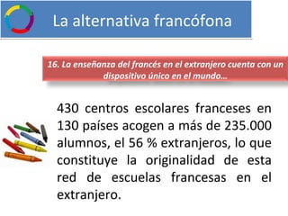   La alternativa francófona 430 centros escolares franceses en 130 países acogen a más de 235.000 alumnos, el 56 % extranjeros, lo que constituye la originalidad de esta red de escuelas francesas en el extranjero. 16. La enseñanza del francés en el extranjero cuenta con un dispositivo único en el mundo… 