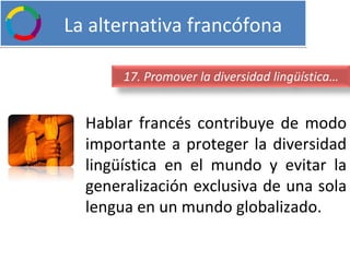   La alternativa francófona Hablar francés contribuye de modo importante a proteger la diversidad lingüística en el mundo y evitar la generalización exclusiva de una sola lengua en un mundo globalizado. 17. Promover la diversidad lingüística… 