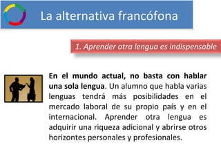   La alternativa francófona En el mundo actual, no basta con hablar una sola lengua . Un alumno que habla varias lenguas tendrá más posibilidades en el mercado laboral de su propio país y en el internacional. Aprender otra lengua es adquirir una riqueza adicional y abrirse otros horizontes personales y profesionales. 1. Aprender otra lengua es indispensable 