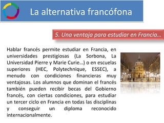   La alternativa francófona Hablar francés permite estudiar en Francia, en universidades prestigiosas (La Sorbona, La Universidad Pierre y Marie Curie…) o en escuelas superiores (HEC, Polytechnique, ESSEC), a menudo con condiciones financieras muy ventajosas. Los alumnos que dominan el francés también pueden recibir becas del Gobierno francés, con ciertas condiciones, para estudiar un tercer ciclo en Francia en todas las disciplinas y conseguir un diploma reconocido internacionalmente. 5. Una ventaja para estudiar en Francia… 