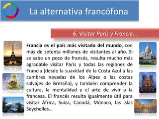   La alternativa francófona Francia es el país más visitado del mundo , con más de setenta millones de visitantes al año. Si se sabe un poco de francés, resulta mucho más agradable visitar París y todas las regiones de Francia (desde la suavidad de la Costa Azul a las cumbres nevadas de los Alpes o las costas salvajes de Bretaña), y también comprender la cultura, la mentalidad y el arte de vivir a la francesa. El francés resulta igualmente útil para visitar África, Suiza, Canadá, Mónaco, las islas Seychelles... 6. Visitar París y Francia… 