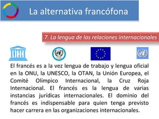   La alternativa francófona El francés es a la vez lengua de trabajo y lengua oficial en la ONU, la UNESCO, la OTAN, la Unión Europea, el Comité Olímpico Internacional, la Cruz Roja Internacional. El francés es la lengua de varias instancias jurídicas internacionales. El dominio del francés es indispensable para quien tenga previsto hacer carrera en las organizaciones internacionales. 7. La lengua de las relaciones internacionales 