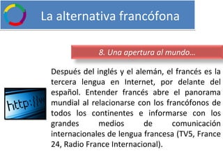   La alternativa francófona Después del inglés y el alemán, el francés es la tercera lengua en Internet, por delante del español. Entender francés abre el panorama mundial al relacionarse con los francófonos de todos los continentes e informarse con los grandes medios de comunicación internacionales de lengua francesa (TV5, France 24, Radio France Internacional). 8. Una apertura al mundo… 
