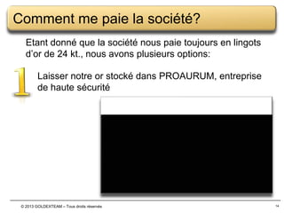 Comment me paie la société?
Etant donné que la société nous paie toujours en lingots
d’or de 24 kt., nous avons plusieurs options:
Laisser notre or stocké dans PROAURUM, entreprise
de haute sécurité

© 2013 GOLDEXTEAM – Tous droits réservés

14

 