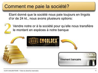 Comment me paie la société?
Etant donné que la société nous paie toujours en lingots
d’or de 24 kt., nous avons plusieurs options:
Vendre notre or à la société pour qu’elle nous transfière
le montant en espèces à notre banque

Virement bancaire

© 2013 GOLDEXTEAM – Todos los derechos reservados

15

 