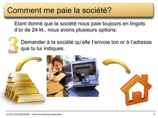 Comment me paie la société?
Etant donné que la société nous paie toujours en lingots
d’or de 24 kt., nous avons plusieurs options:
Demander à la société qu’elle t’envoie ton or à l’adresse
que tu lui indiques.

© 2013 GOLDEXTEAM – Todos los derechos reservados

16

 