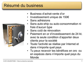 Résumé du business
•
•
•
•

•
•
•
•

Business d’achat-vente d’or
Investissement unique de 150€
Sans adhésions
Sans auto-ship ou auto-consommation ni
frais d’aucun type
Sans coût de rénovation
Paiement en or d’investissement de 24 kt.
avec la seule condition d’apporter deux
clients pour la société
Toute l’activité se réalise par Internet et
dans n’importe quel pays
Tu peux recevoir tes bénéfices en oro ou
en espèces dans n’importe quel pays du
Monde

© 2013 GOLDEXTEAM – Todos los derechos reservados

21

 