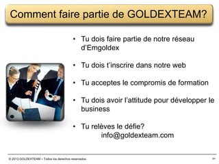 Comment faire partie de GOLDEXTEAM?
• Tu dois faire partie de notre réseau
d’Emgoldex
• Tu dois t’inscrire dans notre web
• Tu acceptes le compromis de formation

• Tu dois avoir l’attitude pour développer le
business
• Tu relèves le défie?
info@goldexteam.com
© 2013 GOLDEXTEAM – Todos los derechos reservados

24

 