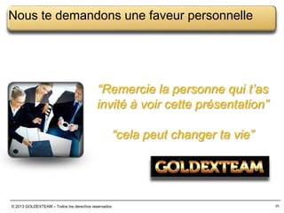 Nous te demandons une faveur personnelle

“Remercie la personne qui t’as
invité à voir cette présentation”

“cela peut changer ta vie”

© 2013 GOLDEXTEAM – Todos los derechos reservados

25

 