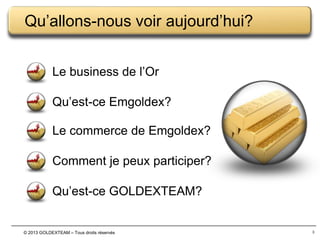 Qu’allons-nous voir aujourd’hui?
Le business de l’Or
Qu’est-ce Emgoldex?
Le commerce de Emgoldex?
Comment je peux participer?
Qu’est-ce GOLDEXTEAM?

© 2013 GOLDEXTEAM – Tous droits réservés

3

 