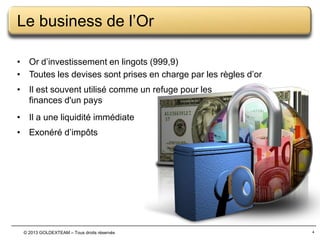 Le business de l’Or
• Or d’investissement en lingots (999,9)
• Toutes les devises sont prises en charge par les règles d’or
• Il est souvent utilisé comme un refuge pour les
finances d'un pays
• Il a une liquidité immédiate
• Exonéré d’impôts

© 2013 GOLDEXTEAM – Tous droits réservés

4

 