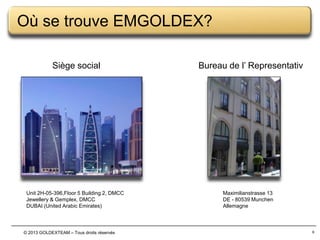 Où se trouve EMGOLDEX?
Siège social

Unit 2H-05-396,Floor 5 Building 2, DMCC
Jewellery & Gemplex, DMCC
DUBAI (United Arabic Emirates)

© 2013 GOLDEXTEAM – Tous droits réservés

Bureau de l’ Representativ

Maximilianstrasse 13
DE - 80539 Munchen
Allemagne

6

 