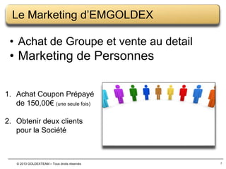 Le Marketing d’EMGOLDEX
• Achat de Groupe et vente au detail

• Marketing de Personnes
1. Achat Coupon Prépayé
de 150,00€ (une seule fois)
2. Obtenir deux clients
pour la Société

© 2013 GOLDEXTEAM – Tous droits réservés

7

 