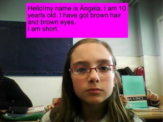 Hello!my name is Ángela. I am 10 yearls old. I have got brown hair and brown eyes. I am short. 