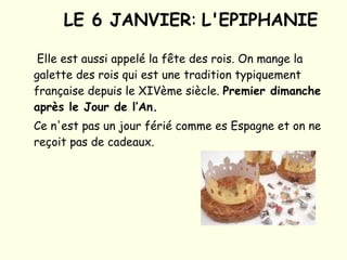 LE 6 JANVIER :  L'EPIPHANIE   Elle est aussi appelé la fête des rois. On mange la galette des rois qui est une tradition typiquement française depuis le XIVème siècle.  Premier dimanche après le Jour de l’An.   Ce n'est pas un jour férié comme es Espagne et on ne reçoit pas de cadeaux. 