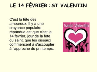 LE 14 FÉVRIER  :  ST VALENTIN C'est la fête des amoureux. Il y a une croyance populaire répandue est que c'est le 14 février, jour de la fête du saint, que les oiseaux commencent à s'accoupler à l'approche du printemps. 